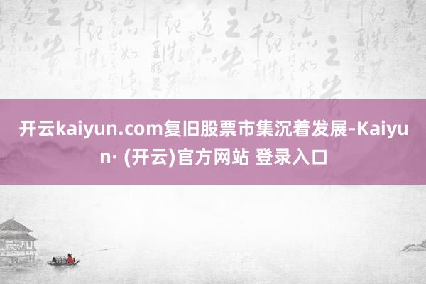 开云kaiyun.com复旧股票市集沉着发展-Kaiyun· (开云)官方网站 登录入口