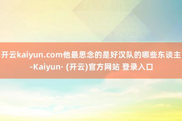 开云kaiyun.com他最思念的是好汉队的哪些东谈主-Kaiyun· (开云)官方网站 登录入口