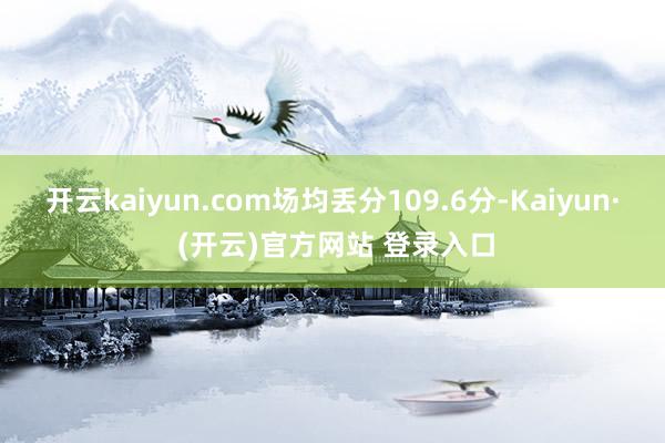 开云kaiyun.com场均丢分109.6分-Kaiyun· (开云)官方网站 登录入口