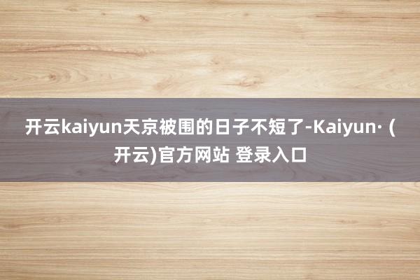开云kaiyun天京被围的日子不短了-Kaiyun· (开云)官方网站 登录入口
