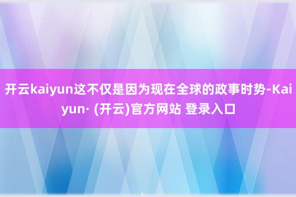 开云kaiyun这不仅是因为现在全球的政事时势-Kaiyun· (开云)官方网站 登录入口