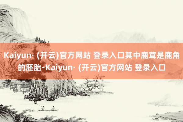 Kaiyun· (开云)官方网站 登录入口其中鹿茸是鹿角的胚胎-Kaiyun· (开云)官方网站 登录入口