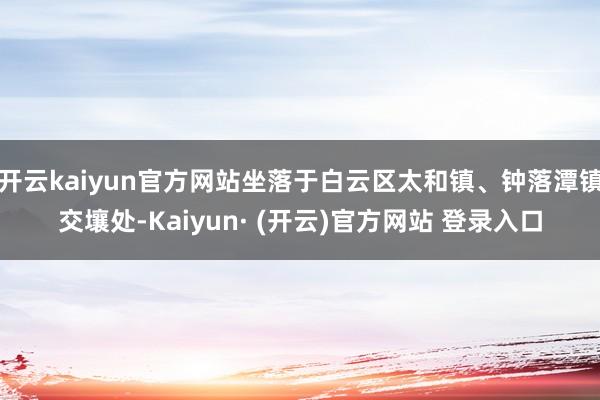 开云kaiyun官方网站坐落于白云区太和镇、钟落潭镇交壤处-Kaiyun· (开云)官方网站 登录入口