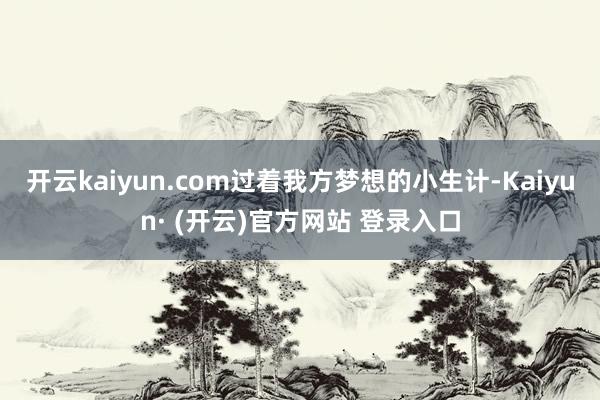开云kaiyun.com过着我方梦想的小生计-Kaiyun· (开云)官方网站 登录入口