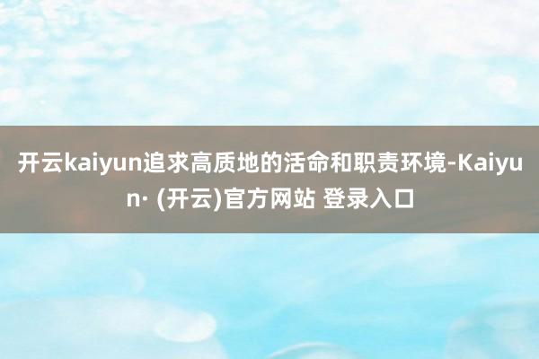 开云kaiyun追求高质地的活命和职责环境-Kaiyun· (开云)官方网站 登录入口