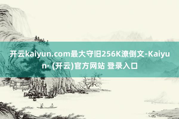 开云kaiyun.com最大守旧256K潦倒文-Kaiyun· (开云)官方网站 登录入口