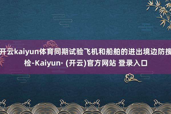 开云kaiyun体育同期试验飞机和船舶的进出境边防搜检-Kaiyun· (开云)官方网站 登录入口