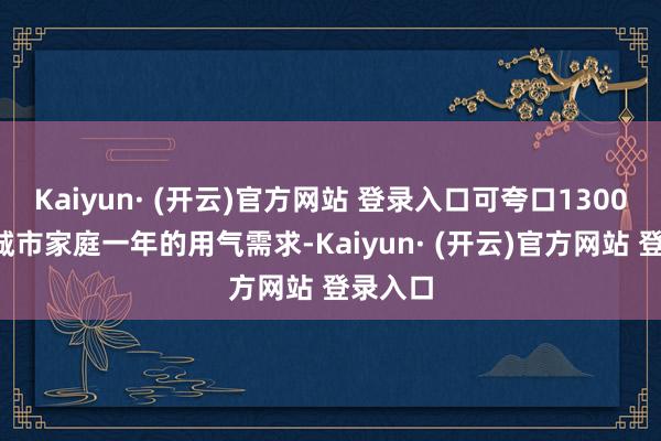 Kaiyun· (开云)官方网站 登录入口可夸口13000万户城市家庭一年的用气需求-Kaiyun· (开云)官方网站 登录入口