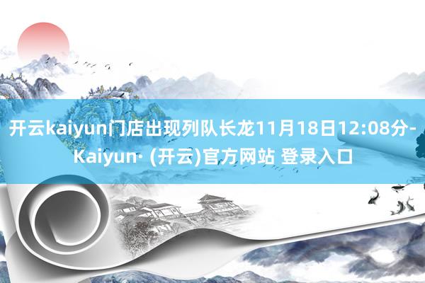 开云kaiyun门店出现列队长龙11月18日12:08分-Kaiyun· (开云)官方网站 登录入口