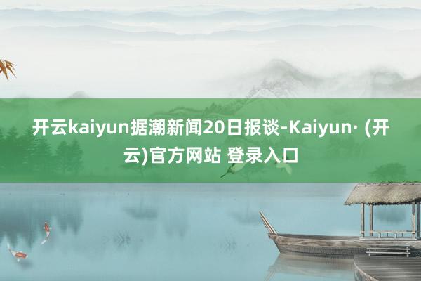 开云kaiyun　　据潮新闻20日报谈-Kaiyun· (开云)官方网站 登录入口
