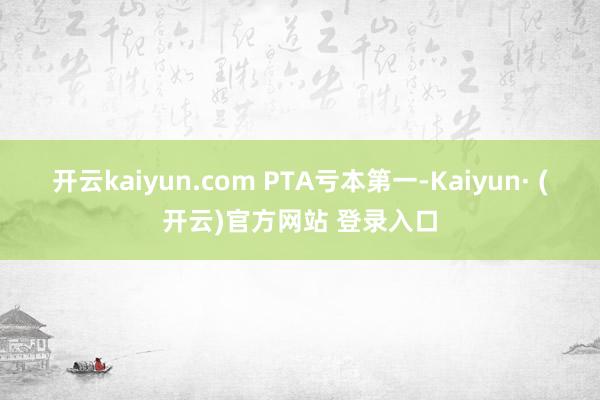 开云kaiyun.com 　　PTA亏本第一-Kaiyun· (开云)官方网站 登录入口