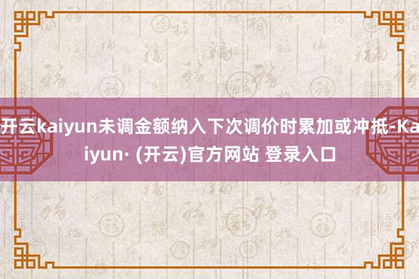 开云kaiyun未调金额纳入下次调价时累加或冲抵-Kaiyun· (开云)官方网站 登录入口