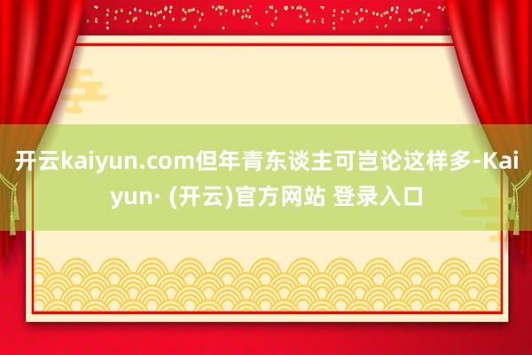 开云kaiyun.com但年青东谈主可岂论这样多-Kaiyun· (开云)官方网站 登录入口