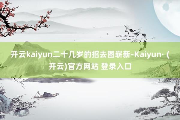 开云kaiyun二十几岁的招去图崭新-Kaiyun· (开云)官方网站 登录入口