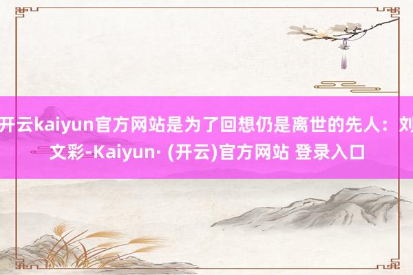 开云kaiyun官方网站是为了回想仍是离世的先人：刘文彩-Kaiyun· (开云)官方网站 登录入口