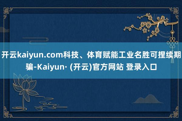 开云kaiyun.com科技、体育赋能工业名胜可捏续期骗-Kaiyun· (开云)官方网站 登录入口