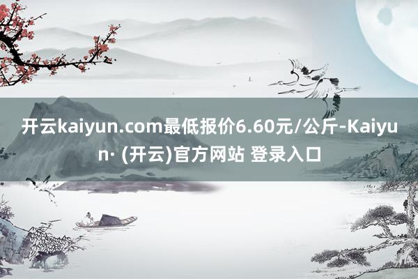 开云kaiyun.com最低报价6.60元/公斤-Kaiyun· (开云)官方网站 登录入口