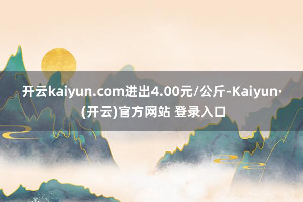 开云kaiyun.com进出4.00元/公斤-Kaiyun· (开云)官方网站 登录入口