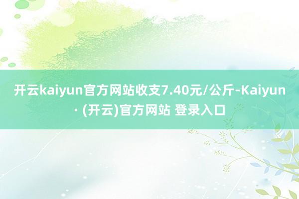 开云kaiyun官方网站收支7.40元/公斤-Kaiyun· (开云)官方网站 登录入口