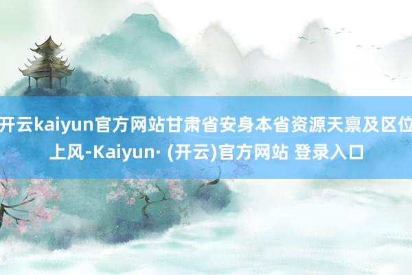开云kaiyun官方网站甘肃省安身本省资源天禀及区位上风-Kaiyun· (开云)官方网站 登录入口