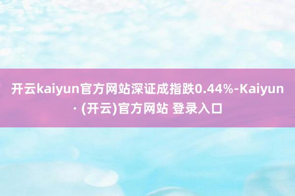 开云kaiyun官方网站深证成指跌0.44%-Kaiyun· (开云)官方网站 登录入口