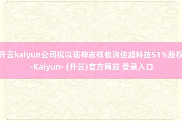 开云kaiyun公司拟以现神志样收购佳超科技51%股权-Kaiyun· (开云)官方网站 登录入口