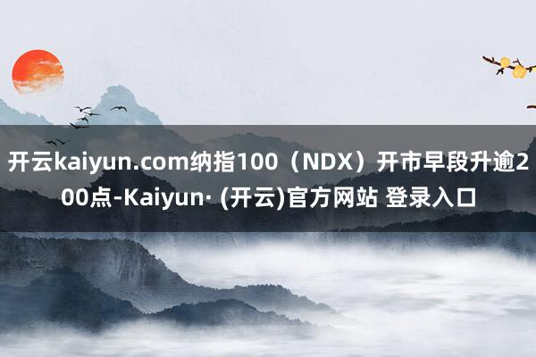 开云kaiyun.com纳指100（NDX）开市早段升逾200点-Kaiyun· (开云)官方网站 登录入口