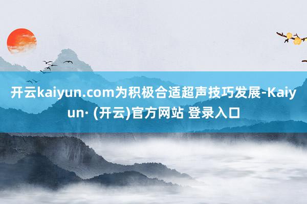 开云kaiyun.com为积极合适超声技巧发展-Kaiyun· (开云)官方网站 登录入口