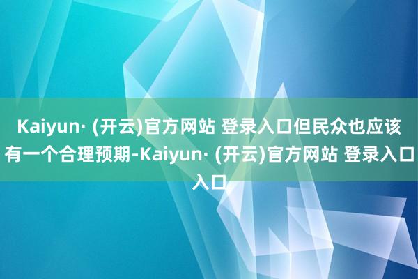 Kaiyun· (开云)官方网站 登录入口但民众也应该有一个合理预期-Kaiyun· (开云)官方网站 登录入口