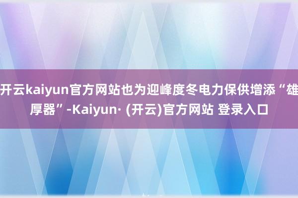 开云kaiyun官方网站也为迎峰度冬电力保供增添“雄厚器”-Kaiyun· (开云)官方网站 登录入口