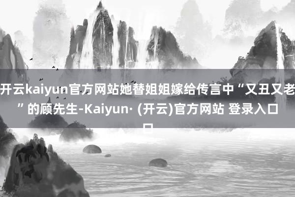 开云kaiyun官方网站她替姐姐嫁给传言中“又丑又老”的顾先生-Kaiyun· (开云)官方网站 登录入口