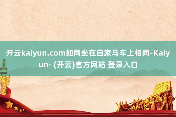 开云kaiyun.com如同坐在自家马车上相同-Kaiyun· (开云)官方网站 登录入口
