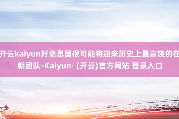 开云kaiyun好意思国很可能将迎来历史上最富饶的在朝团队-Kaiyun· (开云)官方网站 登录入口