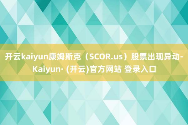 开云kaiyun康姆斯克（SCOR.us）股票出现异动-Kaiyun· (开云)官方网站 登录入口