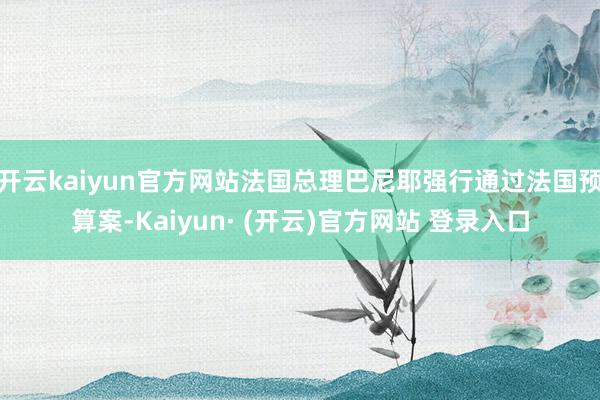 开云kaiyun官方网站法国总理巴尼耶强行通过法国预算案-Kaiyun· (开云)官方网站 登录入口