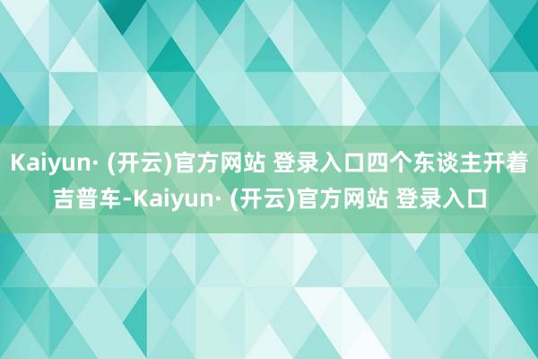 Kaiyun· (开云)官方网站 登录入口四个东谈主开着吉普车-Kaiyun· (开云)官方网站 登录入口