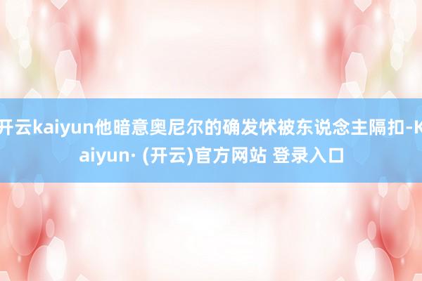 开云kaiyun他暗意奥尼尔的确发怵被东说念主隔扣-Kaiyun· (开云)官方网站 登录入口