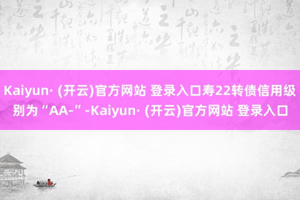 Kaiyun· (开云)官方网站 登录入口寿22转债信用级别为“AA-”-Kaiyun· (开云)官方网站 登录入口