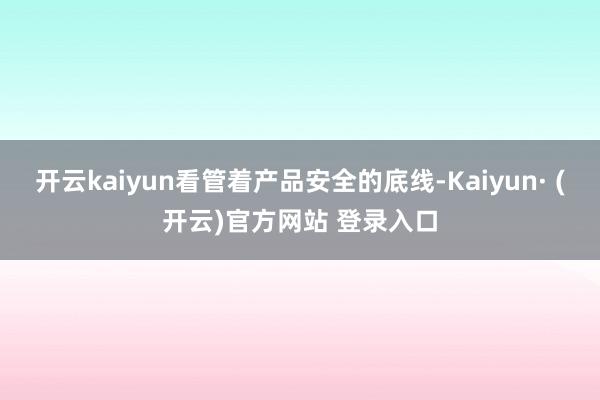 开云kaiyun看管着产品安全的底线-Kaiyun· (开云)官方网站 登录入口