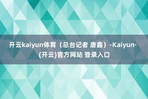 开云kaiyun体育（总台记者 唐鑫）-Kaiyun· (开云)官方网站 登录入口