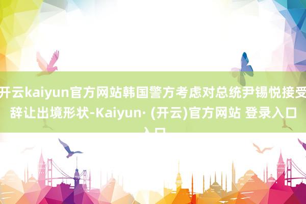 开云kaiyun官方网站韩国警方考虑对总统尹锡悦接受辞让出境形状-Kaiyun· (开云)官方网站 登录入口