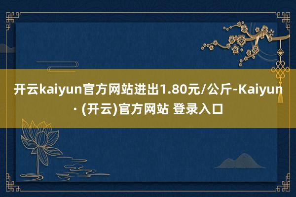 开云kaiyun官方网站进出1.80元/公斤-Kaiyun· (开云)官方网站 登录入口