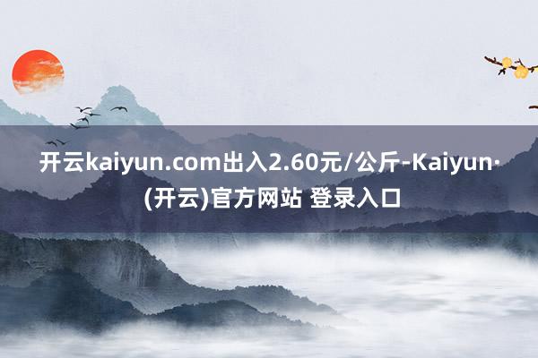 开云kaiyun.com出入2.60元/公斤-Kaiyun· (开云)官方网站 登录入口