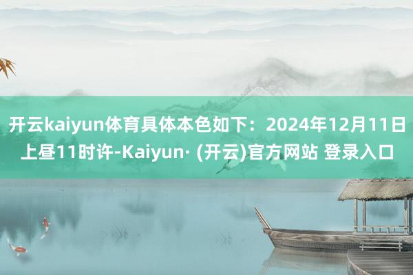开云kaiyun体育具体本色如下：2024年12月11日上昼11时许-Kaiyun· (开云)官方网站 登录入口