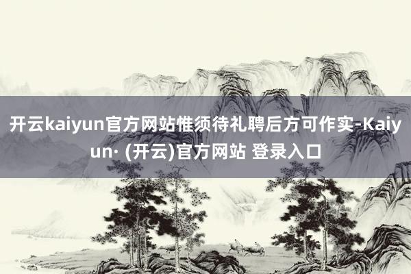 开云kaiyun官方网站惟须待礼聘后方可作实-Kaiyun· (开云)官方网站 登录入口