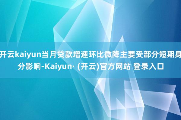 开云kaiyun当月贷款增速环比微降主要受部分短期身分影响-Kaiyun· (开云)官方网站 登录入口