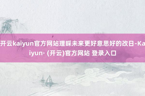 开云kaiyun官方网站理睬未来更好意思好的改日-Kaiyun· (开云)官方网站 登录入口