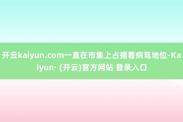 开云kaiyun.com一直在市集上占据着病笃地位-Kaiyun· (开云)官方网站 登录入口