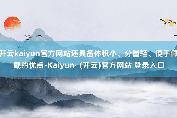 开云kaiyun官方网站还具备体积小、分量轻、便于佩戴的优点-Kaiyun· (开云)官方网站 登录入口
