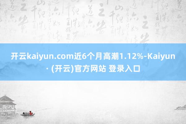 开云kaiyun.com近6个月高潮1.12%-Kaiyun· (开云)官方网站 登录入口
